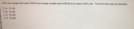 Afirm has average fixed costs of $0.20 and average variable costs of $2.50 at an output of 500 units. The firms total costs are therefore OA. $1,150. OB. $1.350. OC. $1,500 O D. $1.250.
