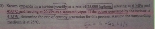 3) Steam expands in a turbine steadily at a rate of 25,000 kg/hour) entering at 6 MPs and 450°C and leaving at 20 kPa as a saturated vapor. If the power generated by the turbine is 4 MW determine the rate of entropy generation for this process. Assume the surrounding medium is at 25°C