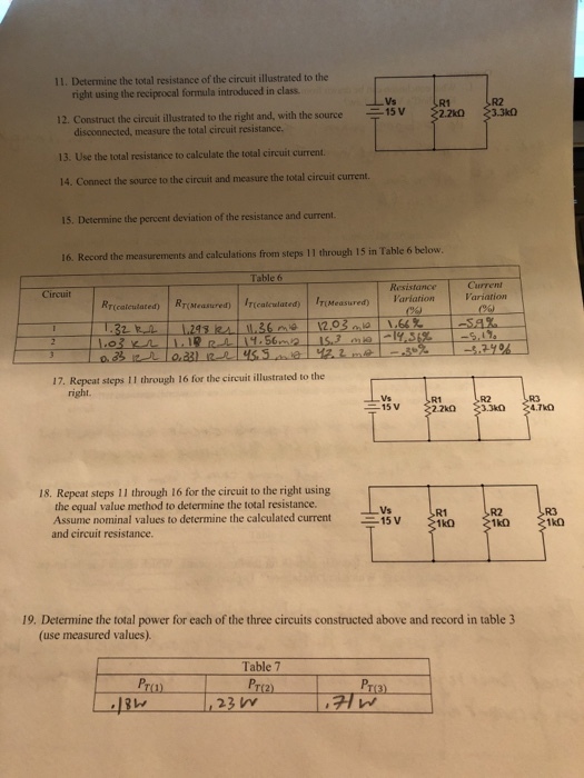 11. Determine the total resistance of the circuit illustrated to the right using the reciprocal formula introduced in class R1 2.2k03.3k0 R2 15 V 12. Construct the circuit illustrated to the right and, with the source 13. Use the total resistance to calculate the total circuit current. 14. Connect the source to the circuit and measure the total circuit current. 15. Determine the percent deviation of the resistance and current. 16. Record the measurements and calculations from steps 11 through 15 in Table 6 below. Table 6 Resistance Current Circuit Rr(MeasuredtI(calculated) IT(Measured) Variation Variation 17. Repeat steps 11 through 16 for the circuit illustrated to the R2 2.2k0 18. Repeat steps 11 through 16 for the circuit to the right using the equal value method to determine the total resistance. Assume nominal values to determine the calculated current15V and circuit resistance. 1k0 19. Determine the total power for each of the three circuits constructed above and record in table 3 (use measured values) Table 7 Pr