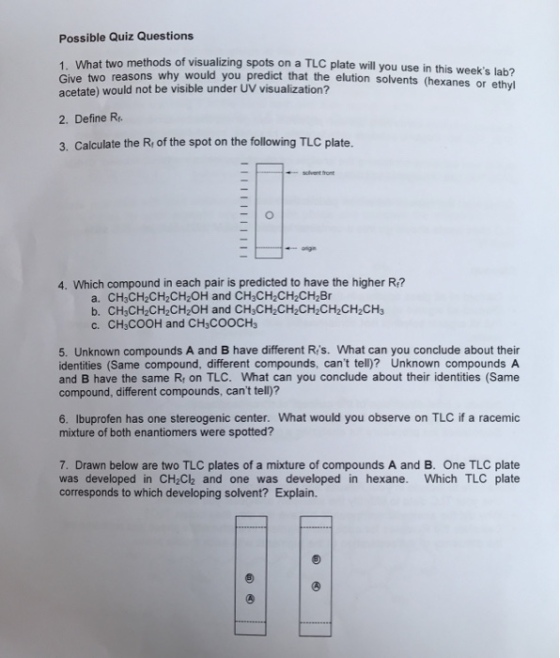 Possible Quiz Questions 1 What two methods of visualizing spots on a TLC plate will you use in this Give two reasons why would you predict that the elution solvents (hexanes or acetate) would not be visible under UV visualization? weeks lab? ethyl 2. Define R 3. Calculate the R of the spot on the following TLC plate. 4. Which compound in each pair is predicted to have the higher Ri? a. CH3CH2CH2CH2OH and CH3CH2CH2CH28r b. CH3CH2CH2CH2OH and CH3CH2CH2CH2CH2CH2CH3 c. CH3COOH and CH3COOCHs 5. Unknown compounds A and B have different Ris. What can you conclude about their identities (Same compound, different compounds, cant tell)? Unknown compounds A and B have the same R on TLC. What can you conclude about their identities (Same compound, different compounds, cant tell)? 6. Ibuprofen has one stereogenic center. What would you observe on TLC if a racemic mixture of both enantiomers were spotted? 7. Drawn below are two TLC plates of a mixture of compounds A and B. One TLC plate was developed in CH2Ch and one was developed in hexane. Which TLC plate corresponds to which developing solvent? Explain.