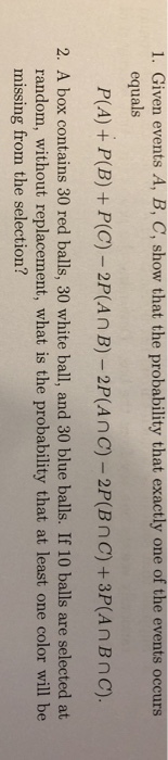 1. Given events A, B, C, show that the probability that exactly one of the events occurs equals nc)- 2 2. A box contains 30 red balls, 30 white ball, and 30 blue balls. If 10 balls are selected at random, without replacement, what is the probability that at least one color will be missing from the selection?