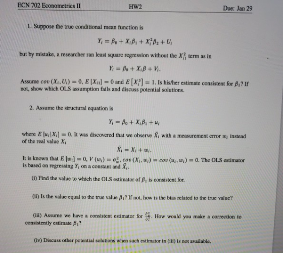 ECN 702 Econometrics II HW2 Due: Jan 29 1. Suppose the true conditional mean function is but by mistake, a researcher ran least square regression without the term as in Assume cov (Xi, U.) = 0, E (Xn] = 0 and 티x?]-1. Is hisher estimate consistent for β? If not, show which OLS assumption fails and discuss potential solutions. 2. Assume the structural equation is where E [ui|X] of the real value X 0. It was discovered that we observe X, with a measurement error w, instead It is known that E [w1-0,V (wi) 07, cou (x, , ul-cou (ui, wi)-0. The OLS estimator is based on regressing Y, on a constant and X () Find the value to which the OLS estimator of B, is consistent for (ii) Is the value equal to the true value β? If not, how is the bias related to the tre value? (ii) Assume we have a consistent estimator for . How would you make a correction to consistently estimate β? (iv) Discuss other potential solutions when such estimator in (iii) is not available.