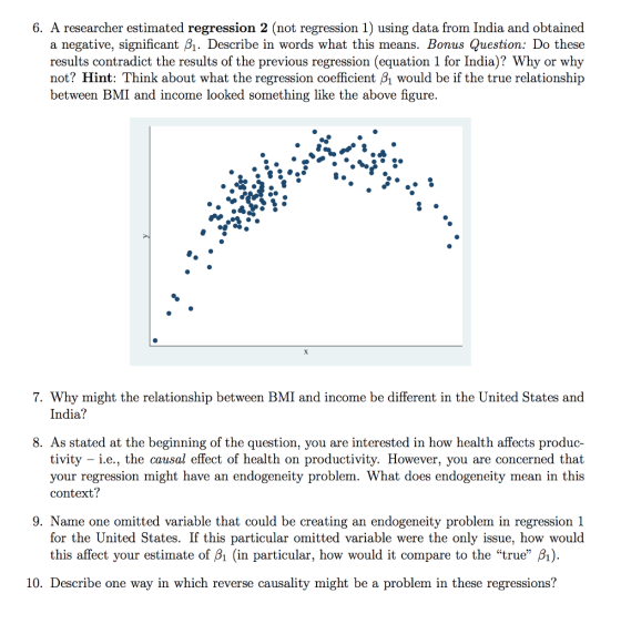 6. A researcher estimated regression 2 (not regression 1) using data from India and obtained a negative, significant B1. Describe in words what this means. Bonus Question: Do these results contradict the results of the previous regression (equation 1 for India)? Why or why not? Hint: Think about what the regression coefficient β1 would be if the true relationship between BMI and income looked something like the above figure. 7. Why might the relationship between BMI and income be different in the United States and India? 8. As stated at the beginning of the question, you are interested in how health affects produc- tivity i.e., the causal effect of health on productivity. However, you are concerned that your regression might have an endogeneity problem. What does endogeneity mean in this context? 9. Name one omitted variable that could be creating an endogeneity problem in regression 1 for the United States. If this particular omitted variable were the only issue, how would this affect your estimate of Bi (in particular, how would it compare to the true ) 10. Describe one way in which reverse causality might be a problem in these regressions?