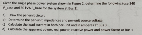Given the single phase power system shown in Figure 2, determine the following (use 240 V_base and 30 kVA S_ base for the system at Bus 1): a) Draw the per-unit circuit b) Determine the per-unit impedances and per-unit source voltage c) Calculate the load current in both per-unit and in amperes at Bus 3 d) Calculate the apparent power, real power, reactive power and power factor at Bus 1