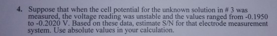 4. Suppose that when the cell potential for the unknown solution in # 3 was measured, the voltage reading was unstable and the values ranged from-0.1950 to -0.2020 V. Based on these data, estimate S/N for that electrode measurement system. Use absolute values in your calculation.