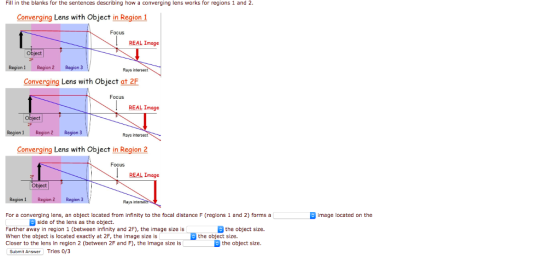 Fill in the blanks for the sentences describing how a converging lens works for regions 1 and 2 Converging Lens with Object in Region Focus REAL Image Object Region1 Region 2 Region 3 Rays Converging Lens with Object at 2F Focus REAL Image Region 1 Region 2 Region 3 Rays intersect Converging Lens with Object in Region 2 Focus REAL Image Object Region 1 Region 2Region 3 Rays For a converging lens, an object located from infinity to the focal distance F (regions 1 and 2) forms a image located on the side of the lens as the object. the object size. Farther away in region 1 (between infinity and 2F), the image size is When the object is located exactly at 2F, the image size is Closer to the lens in region 2 (between 2F and F), the image size isthe object size. the object size. Submit Answer Tries 0/3