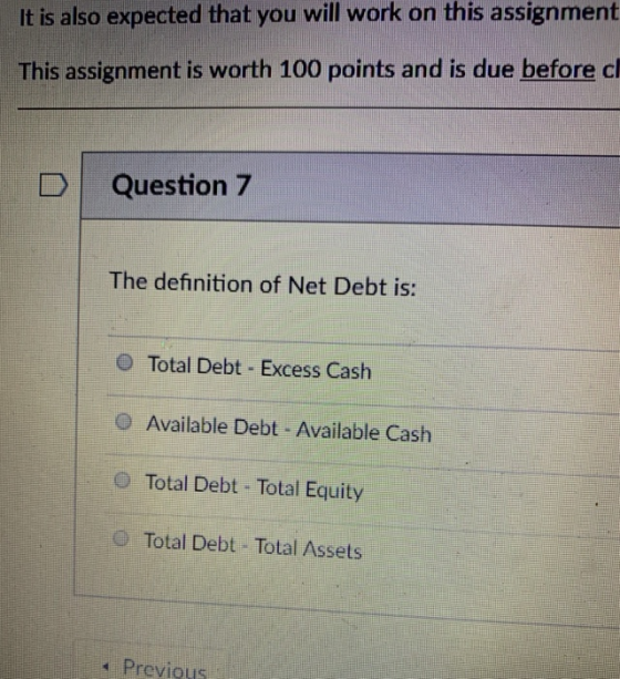 It is also expected that you will work on this assignment This assignment is worth 100 points and is due before cl D Question 7 The definition of Net Debt is: O Total Debt Excess Cash Available Debt Available Cash Total Debt Total Equity O Total Debt Total Assets a Previous