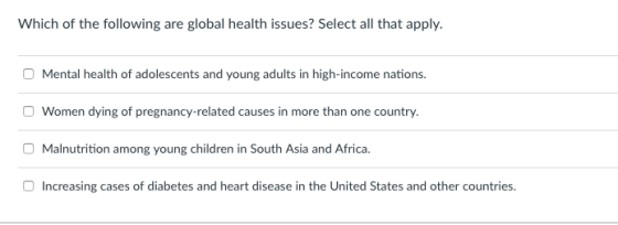 Which of the following are global health issues? Select all that apply Mental health of adolescents and young adults in high-income nations O Women dying of pregnancy-related causes in more than one country Malnutrition among young children in South Asia and Africa Increasing cases of diabetes and heart disease in the United States and other countries.