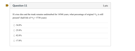 Question 11 1 pts If a tree dies and the trunk remains undisturbed for 14560 years, what percentage of original 14 C is still