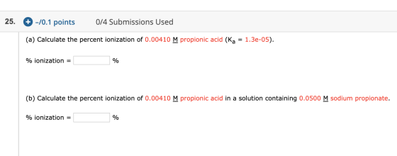 25. + -/0.1 points 0/4 Submissions Used (a) Calculate the percent ionization of 0.00410 M propionic acid (Ka = 1.3e-05). % io
