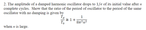 2. The amplitude of a damped harmonic oscillator drops to 1/e of its initial value after n complete cycles. Show that the ratio of the period of oscillator to the period of the same oscillator with no damping is given by Td To when n is large.