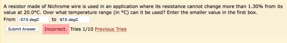 A resistor made of Nichrome wire is used in an application where its resistance cannot change more than 1.30% from its value at 20.0°C. Over what temperature range (in oC) can it be used? Enter the smaller value in the first box. From -57.5 degC to 97.5 degc Submit Answer Incorrect. Tries 1/10 Previous Tries