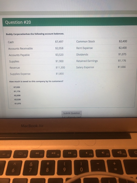 Question #20 Buddy Corporatlonhas the following account balances. $7,497 $2,058 $3,520 $1,900 $11,300 $1,800 Common Stock Rent Expense Dividends Retained Earnings Salary Expense $2,400 $2,400 $1,075 $1,176 $1,666 Cash Accounts Receivable Accounts Payable Supplies Revenue Supplies Expense How much is owed to this company by its customers? $7,935 $1,176 $2,058 $3,520 $1,075 Submit Question MacBook Ai