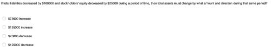 If total liabilities decreased by $100000 and stockholders equity decreased by $25000 during a period of time, then total assets must change by what amount and direction during that same period? $75000 increase $125000 increase $75000 decrease $125000 decrease