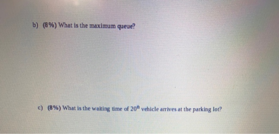 b) (8%) What is the maximum queue? c) (8%) What is the waiting time of 20 vehicle arrives at the parking lot?