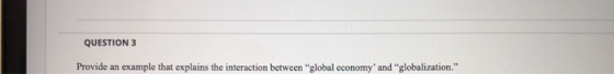 QUESTION 3 Provide an example that explains the interaction between global economy and globalization.