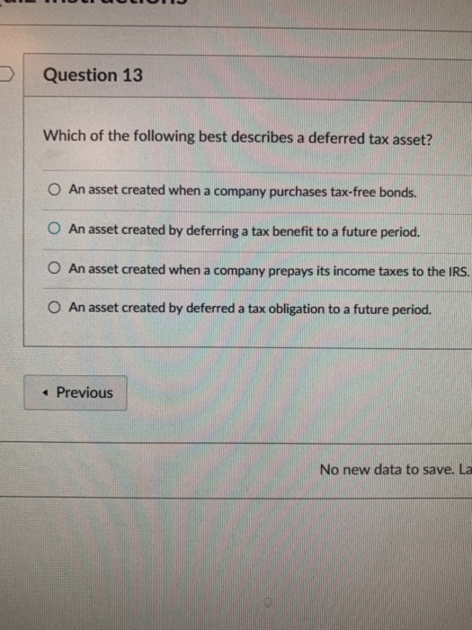 Question 13 Which of the following best describes a deferred tax asset? O An asset created when a company purchases tax-free bonds. O An asset created by deferring a tax benefit to a future period. O An asset created when a company prepays its income taxes to the IRS. O An asset created by deferred a tax obligation to a future period. Previous No new data to save. La