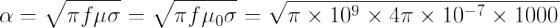 \alpha =\sqrt{\pi f\mu \sigma }=\sqrt{\pi f\mu _{0}\sigma }=\sqrt{\pi \times 10^{9}\times 4\pi \times 10^{-7}\times 1000}