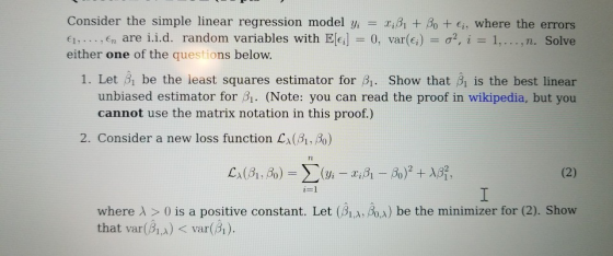 Consider the simple linear regression model yi-Xißl + β0 + Ei, where the errors €1, €n are i.i.d. random variables with E[c]-0, var(G) σ2, i 1, , n. Solve either one of the questions below. 1. Let h be the least squares estimator for β1- Show that Bi is the best linear unbiased estimator for β1. (Note: you can read the proof in wikipedia, but you cannot use the matrix notation in this proof.) 2. Consider a new loss function Lx(βίΆ) TL where λ > 0 is a positive constant. Let (βιΑνβαλ) be the minimizer for (2). Show that var(B)var(1).