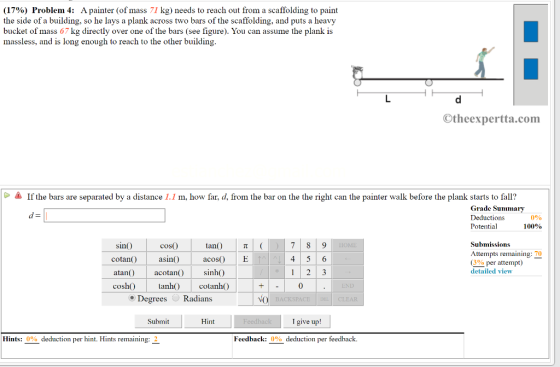 (17%) Problem 4: A painter (of mass 71 kg) needs to reach out from a scaffolding to paint the side of a building, so he lays