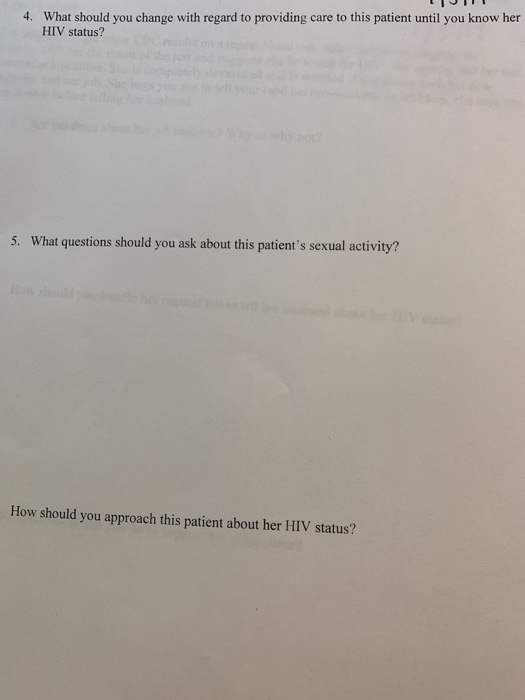 What should you change with regard to providing care to this patient until you know her HIV status? 4. 5. What questions should you ask about this patients sexual activity? How should you approach this patient about her HIV status?