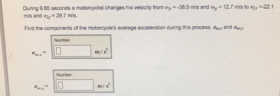 During 9.85 seconds a motorcyclist changes his velocity from vx 38.5 m/s and vy 12.7 m/s to vax -22.1 m/s and v2y 29.7 m/s. Find the components of the motorcycles average acceleration during this process, awx and avy. Number m/ s Number m/ s