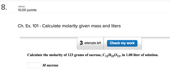 8. value: 10.00 points Ch. Ex. 101 - Calculate molarity given mass and liters 3 attempts left Check my work Calculate the molarity of 123 grams of sucrose, C12H22011, in 1.00 liter of solution. M sucrose