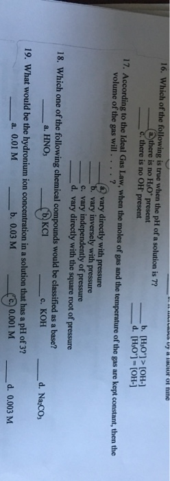 16. Which of the following is true when the pH of a solution is 7? (a there is no HO present Cthere is no OH present b. [Ho]>