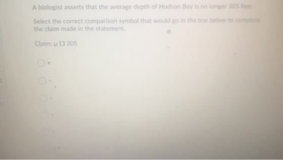 A biologist asserts that the average depth of Hudson Bay is no longer 305 feet Select the correct comparison symbol that woul