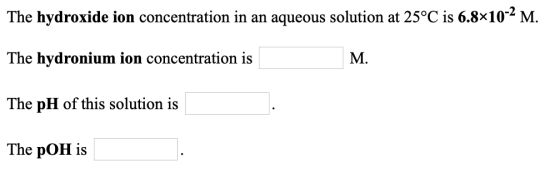 The hydroxide ion concentration in an aqueous solution at 25°C is 6.8x10-2 M. The hydronium ion concentration is M. The pH of