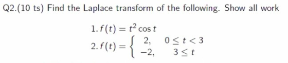Q2.(10 ts) Find the Laplace transform of the following. Show all work 1.f(t) = t? cost 2.f(t) = { 2, Ost<3 3<t