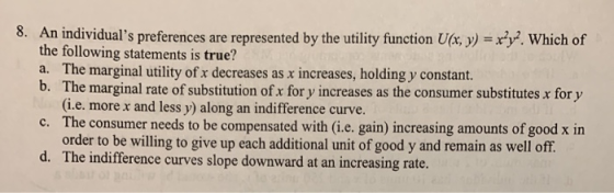 8. An individuals preferences are represented by the utility function Ulx, y) . Which of the following statements is true? a. The marginal utility of x decreases as x increases, holding y constant. b. The marginal rate of substitution of x for y increases as the consumer substitutes x for y (i.e. more x and less y) along an indifference curve. c. The consumer needs to be compensated with (i.e. gain) increasing amounts of good x in order to be willing to give up each additional unit of good y and remain as well off. The indifference curves slope downward at an increasing rate. d.