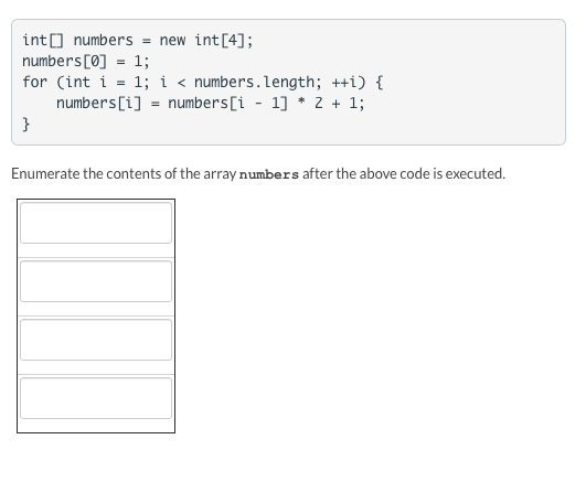int[] numbers = new int [4]; numbers [0] = 1; for (int i = 1; i < numbers.length; ++i) { numbers[i] numbers[i - 1] * 2 + 1; }