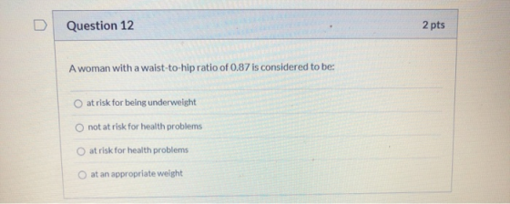 Question 12 2 pts A woman with a waist-to-hip ratio of 0.87 is considered to be: O at risk for being underweight not at risk