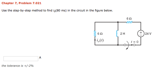 Chapter 7, Problem 7.021 Use the step-by-step method to find io(80 ms) in the circuit in the figure below 6Ω 6Ω 2 H +24V i0(t) t=0 the tolerance is +/-2%