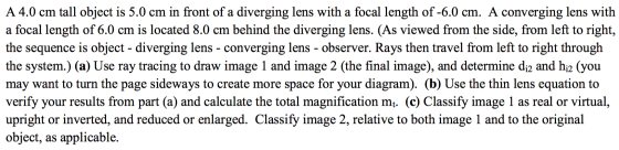 A 4.0 cm tall object is 5.0 cm in front of a diverging lens with a focal length of -6.0 cm. A converging lens with a focal le