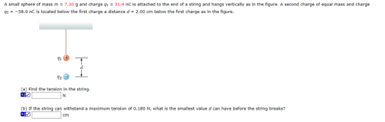 A small sphere of mass m = 7.30 g and charge q1 = 31.4 nC is attached to the end of a strin and hangs vertically as n the fiqure. A second charge or equal mass and Charge g258.0 nC is located below the first charge a distance d 2.00 cm below the first charge as in the figure 92 (a) Find the tension in the string (b) If the string can withstand a maximum tension of 0.180 N, what is the smallest value d can have before the string breaks? cm