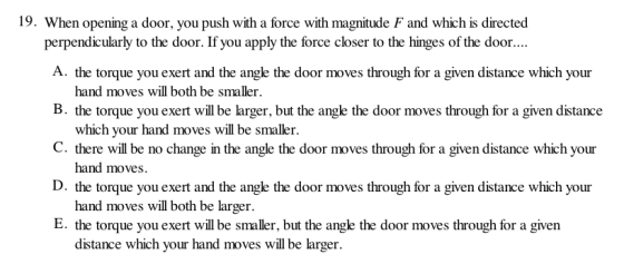 19. When opening a door, you push with a force with magnitude F and which is directed perpendicularly to the door. If you apply the force closer to the hinges of the door.. A. the torque you exert and the angle the door moves through for a given distance which your B. the torque you exert will be larger, but the angle the door moves through for a given distance C. there will be no change in the angle the door moves through for a given distance which your D. the torque you exert and the angle the door moves through for a given distance which your E. the torque you exert will be smaller, but the ange the door moves through for a given hand moves will both be smaller which your hand moves will be smaller. hand moves. hand moves will both be larger distance which your hand moves will be larger