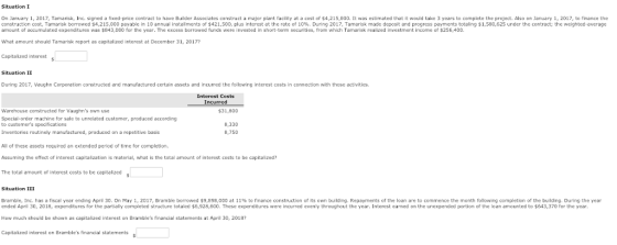 Situation I On January 1, 2017, Tamarisk, Inc. signed a fixed-price contract to have Builder Associates construct a major plant facility at a cost of $4,215,000. It was estimated that it would take 3 years to complete the project. Also on January 1, 2017, to finance the construction cost, Tamansk borrowed $4,215 000 Payable in 10 annual installments of $421 500 plus interest at the rate of 10% During 2017 Tamarisk made deposit and progress Payments totaling S1 580,625 under the contract; the weighted average amount of accumulated expenditures was $843,000 for the year. The excess borrowed funds were invested in short-term securities, from which Tamarisk realized investment income of $256,400. What amount should Tamarisk report as capitalized interest at December 31, 20172 Capitalized interest Situation II During 2017, Vaughn C constructed and manufactured certain assets and incurred the following interest costs in connection with those activities. Interest Costs Incurred Warehouse constructed for Vaughns own use 31,800 Special-order machine for sale to unrelated customer, produced according Inventories routinely manufactured, produced on a repetitive basis All of these assets required an extended period of time for completion. Assuming the effect of interest capitalization is material, what is the total amount of interest costs to be capitalized? The total amount of interest costs to be capitalized 8,330 8,750 Situation III Bramble, Inc. has a fiscal year ending April 30. On May 1, 2017, Bramble borrowed牛9,898,000 at 11% to finance construction of its own building Repayments of the loan are to commence the month following completion of the building. During the year ended April 30, 2018, expenditures for the partially completed structure totaled $6,928,600. These expenditures were incurred evenly throughout the year, Interest earned on the unexpended portion of the loan amounted to $643,370 for the year. How much should be shown as capitalized interest on Brambles financial statements at April 30, 2018? Capitalized interest on Brambles financial statements