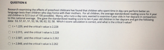 QUESTION 6 Research examining the effects of preschool childcare has found that children who spent time in day care perform better on language tests than children who stay home with their mothers. For all children, the average standardized reading score for 4 year old children is 52.5 (out of 100 possible). Marcy, who runs a day care, wanted to examine 4 year olds in her daycare in comparison to this national average. She gave the standardized reading score to ten 4 year old children in her daycare and got the following O t- 1.229, and the critical t value is 2.228 Ot-2.315, and the critical t value is 2.228 2.587, and the critical t value is 2.262 t= 2.848, and the critical t value is 2.262