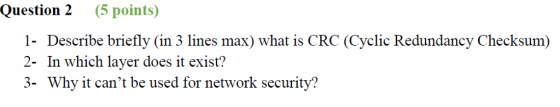 Question 2 (5 points 1- Describe briefly (in 3 lines max) what is CRC (Cyclic Redundancy Checksum) 2- In which layer does it exist? 3- Why it cant be used for network security?