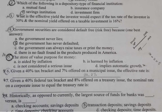 Which of the following is a depository-type of financial institution: a. mutual fund b. insurance company d. investment firm savings institution What is the effective yield the investor would expect if the tax rate of the investor is 30% & the nominal yield offered on a taxable investment is 16%? 4Government securities are considered default free (risk free) because (one best answer): a. the government never lies D the government has never defaulted; č. the government can always raise taxes or print the money d. there is no fault found in the products produced in America. 5. Fhe store of value purpose for money: b. is harmed by inflation a. is aided by inflation c. is not considered a serious issue d. implies automatic growth. 6 Given a 40% tax bracket and 7% offered ona municipal issue, the effective rate is: 31. 21. #7 Given a 40% federal tax bracket and 8% offered on a treasury issue, the nominal rate on a corporate issue to equal the treasury rate is: 8. Historically, as opposed to currently, the largest source of funds for banks was iecking acounts savings deposits traai enostp tis 6 transaction deposits; savings deposits a. checking accounts; savings deposits ounts d. checking deposits; time deposits.