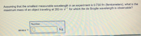 Assuming that the smallest measurable wavelength in an experiment is 0.730 fm (femtometers), what is the maximum mass of an object traveling at 283 m s1 for which the de Broglie wavelength is observable? Number kg mass =