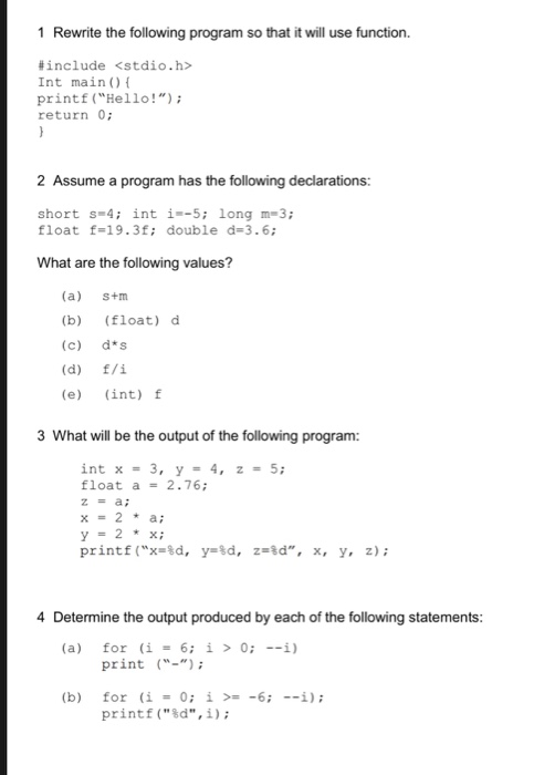 1 Rewrite the following program so that it will use function. include <stdio.h> Int main) printf (Hello!) return 0 2 Assume a program has the following declarations: short s- 4 int i--5; long m-3 float f-19.3f; double d-3.6; What are the following values? (a) s+m (b) (float) d (c) d s (e) (int) f 3 What will be the output of the following program: int x = 3 float a 2.76; y-2* x; print f(X-2d, y*ta, z»%d, x, y, z); 4 Determine the output produced by each of the following statements (a) for (i = 6; í > 0; --ì) print - (b) for printf(%d, i); (i 0; i >= -6; --i); =