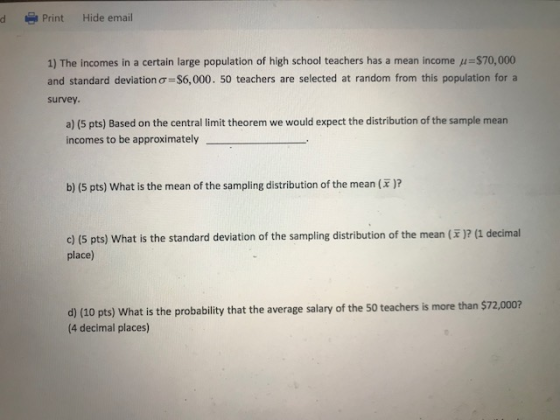 dPrint Hide email 1) The incomes in a certain large population of high school teachers has a mean income μ-$70,000 and standard deviation σ-S6, 000. 50 teachers are selected at random from this population for a survey a) (5 pts) Based on the central limit theorem we would expect the distribution of the sample mean incomes to be approximately b) (5 pts) What is the mean of the sampling distribution of the mean (x )? c) (5 pts) What is the standard deviation of the sampling distribution of the mean ( )? (1 decimal place) d) (10 pts) What is the probability that the average salary of the 50 teachers is more than $72,000? (4 decimal places)