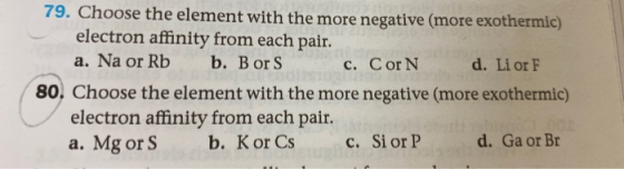 79. Choose the element with the more negative (more exothermic) electron affinity from each pair b. BorS a. Na or Rb c. Cor N