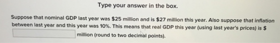 Type your answer in the box. Suppose that nominal GDP last year was $25 million and is $27 million this year. Also suppose that inflation between last year and this year was 10%. This means that real GDP this year (using last years prices) is $ million (round to two decimal points).