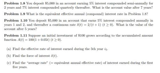 Problem 1.8 You deposit $5,000 in an account earning 5% interest compounded semi-annually for 2 years and 7% interest compounded quarterly thereafter. What is the account value after 7 years? Problem 1.9 What is the equivalent effective annual (compound) interest rate in Problem 1.8? Problem 1.10 You deposit $5,000 in an account that earns 5% interest compounded annually in years 1 and 2, and thereafter a continuous rate δ(t) = 2/(t + 1) (t > 0). What is the value of the account after 5 years? Problem 1.11 Suppose an initial investment of $100 grows according to the accumulated amount function A(t) 100(1 +0.05t) (t20) (a) Find the effective rate of interest earned during the 5th year is (b) Find the force of interest δ(t). (c) Find the average rate equivalent annual effective rate) of interest earned during the first five years.