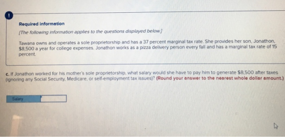 Required information The following information applies to the questions displayed below Tawana owns and operates a sole proprietorship and has a 37 percent marginal tax rate. She provides her son, Jonathon, $8,500 a year for college expenses. Jonathon works as a pizza delivery person every fall and has a marginal tax rate of 15 percent c. If Jonathon worked for his mothers sole proprietorship, what salary would she have to pay him to generate $8.500 after taxes (Ignoring any Social Security, Medicare, or self-employment tax issues)? (Round your answer to the nearest whole dollar amount.) Salary