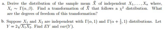 a. Derive the distribution of the sample mean X of independent Xi,... , Xn where, What x, ~「(α, β). Find a transformation of X that follows a X2 distribution. are the degrees of freedom of this transformation? b. Suppose l and X2 are independent with I(a, 1) and I(e+ , 1) distributions. Let Y = 2VNX2. Find EY and var(Y).